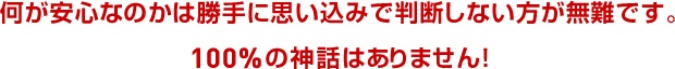 何が安心なのかは勝手に思い込みで判断しない方が無難です。100%の神話はありません!